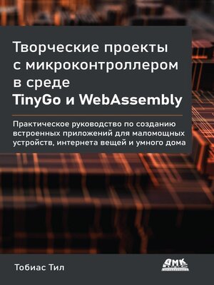 cover image of Творческие проекты с микроконтроллером в среде TinyGo и WebAssembly. Практическое руководство по созданию встроенных приложений для маломощных устройств, интернета вещей и умного дома